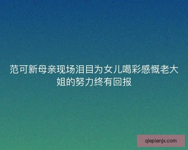 范可新母亲现场泪目为女儿喝彩感慨老大姐的努力终有回报