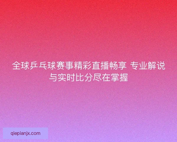 全球乒乓球赛事精彩直播畅享 专业解说与实时比分尽在掌握