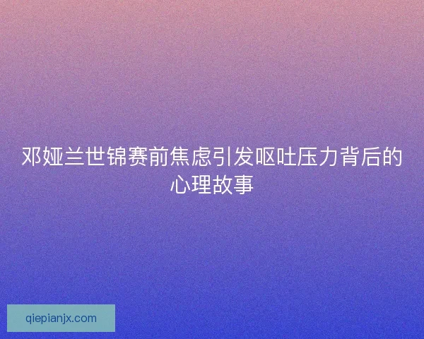 邓娅兰世锦赛前焦虑引发呕吐压力背后的心理故事