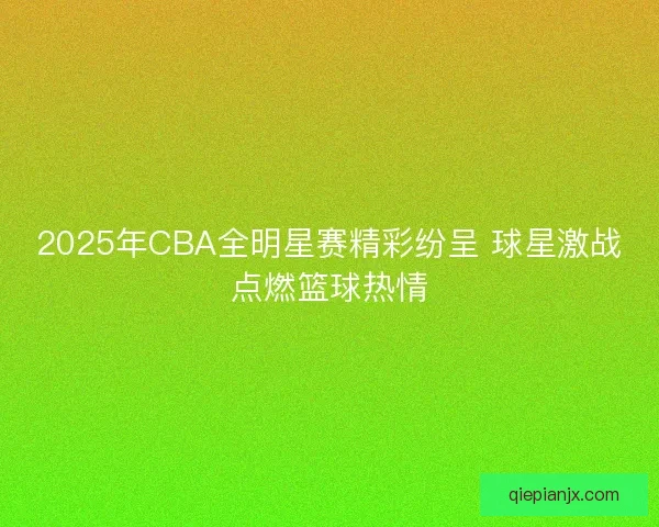 2025年CBA全明星赛精彩纷呈 球星激战点燃篮球热情