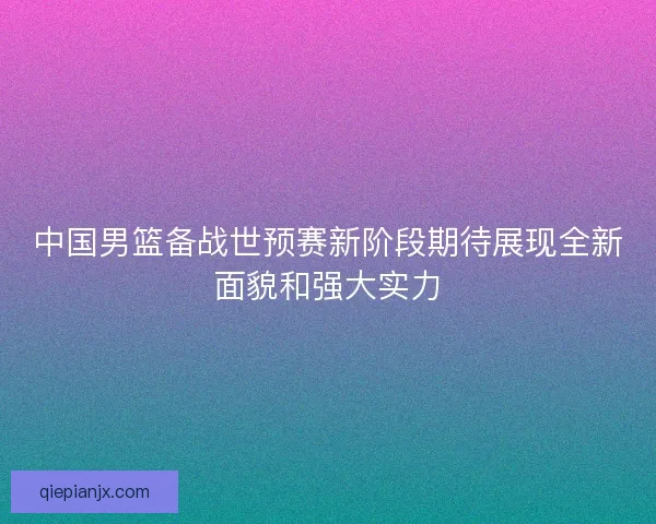 中国男篮备战世预赛新阶段期待展现全新面貌和强大实力