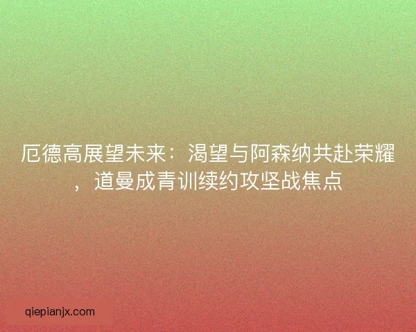 厄德高展望未来：渴望与阿森纳共赴荣耀，道曼成青训续约攻坚战焦点