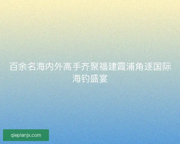 百余名海内外高手齐聚福建霞浦角逐国际海钓盛宴