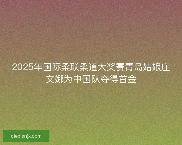2025年国际柔联柔道大奖赛青岛姑娘庄文娜为中国队夺得首金