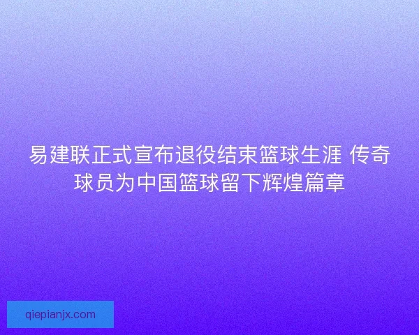 易建联正式宣布退役结束篮球生涯 传奇球员为中国篮球留下辉煌篇章