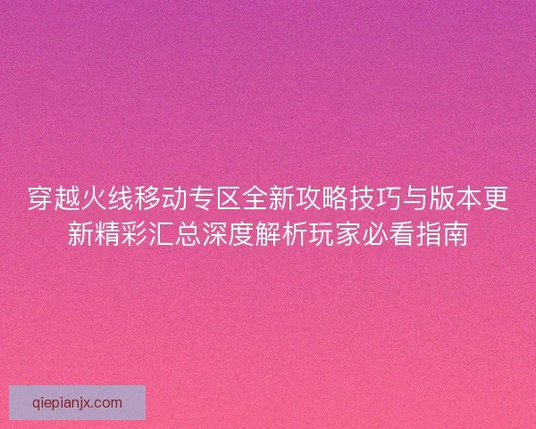 穿越火线移动专区全新攻略技巧与版本更新精彩汇总深度解析玩家必看指南