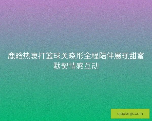 鹿晗热衷打篮球关晓彤全程陪伴展现甜蜜默契情感互动 鹿晗热衷打篮球关晓彤全程陪伴展现甜蜜默契情感互动