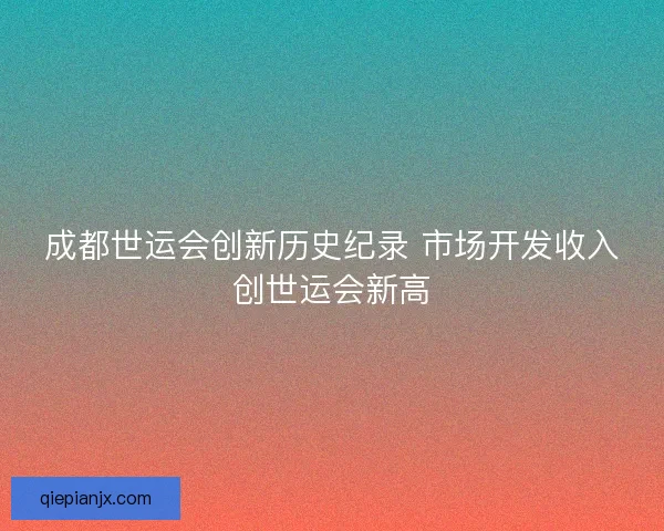成都世运会创新历史纪录 市场开发收入创世运会新高