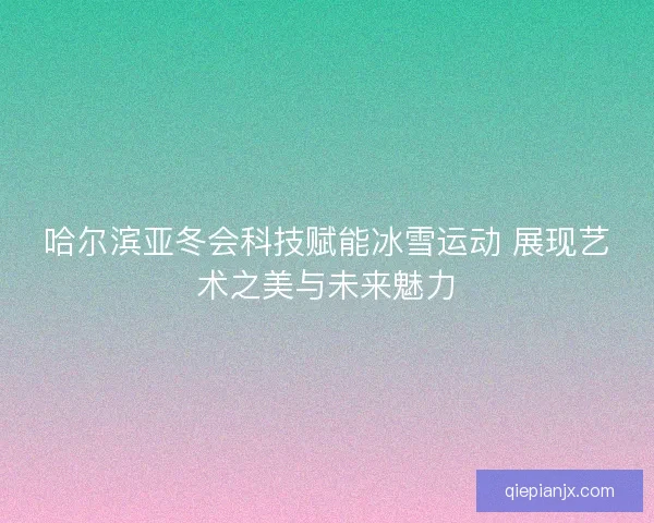 哈尔滨亚冬会科技赋能冰雪运动 展现艺术之美与未来魅力