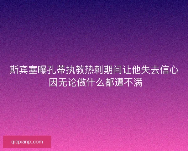 斯宾塞曝孔蒂执教热刺期间让他失去信心 因无论做什么都遭不满