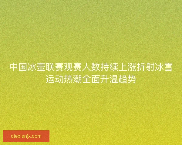 中国冰壶联赛观赛人数持续上涨折射冰雪运动热潮全面升温趋势