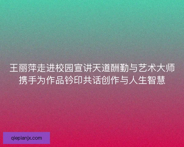 王丽萍走进校园宣讲天道酬勤与艺术大师携手为作品钤印共话创作与人生智慧 王丽萍走进校园宣讲天道酬勤与艺术大师携手为作品钤印共话创作与人生智慧