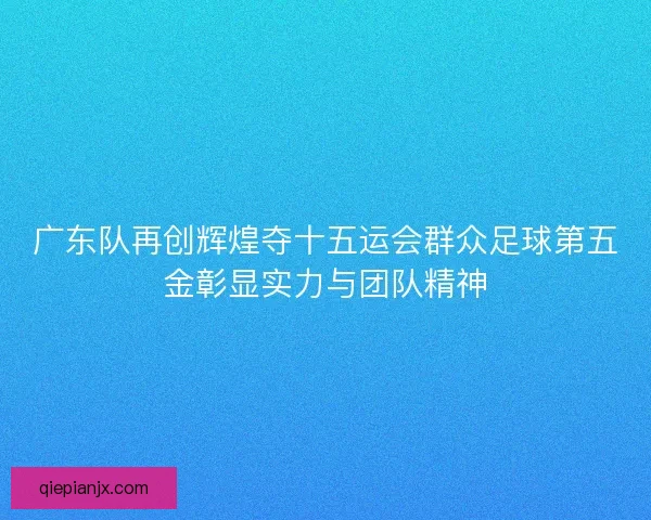 广东队再创辉煌夺十五运会群众足球第五金彰显实力与团队精神 广东队再创辉煌夺十五运会群众足球第五金彰显实力与团队精神
